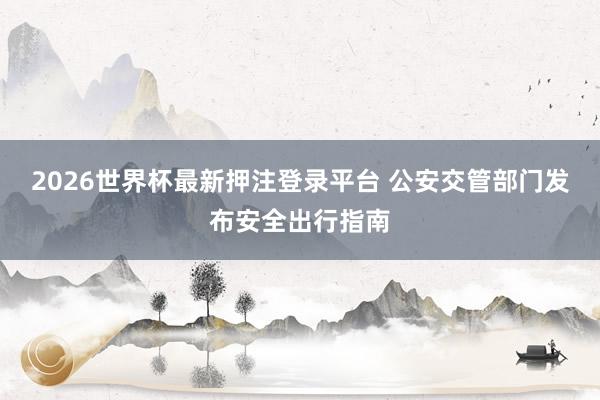 2026世界杯最新押注登录平台 公安交管部门发布安全出行指南