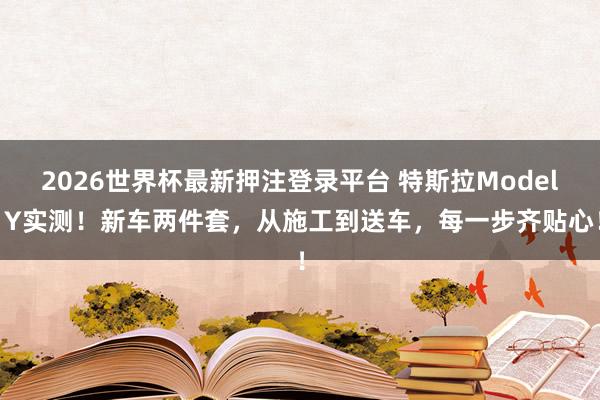 2026世界杯最新押注登录平台 特斯拉Model Y实测!新车两件套,从施工到送车,每一步齐贴心!