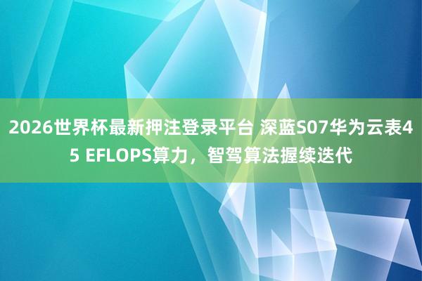 2026世界杯最新押注登录平台 深蓝S07华为云表45 EFLOPS算力,智驾算法握续迭代