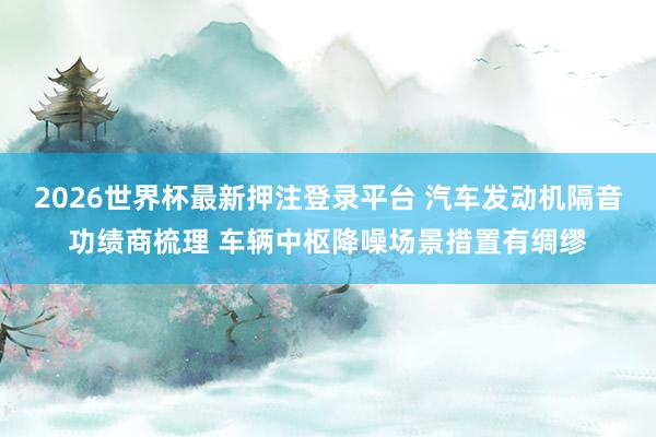2026世界杯最新押注登录平台 汽车发动机隔音功绩商梳理 车辆中枢降噪场景措置有绸缪