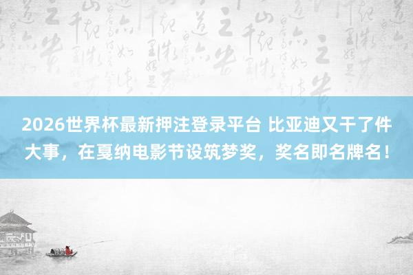 2026世界杯最新押注登录平台 比亚迪又干了件大事,在戛纳电影节设筑梦奖,奖名即名牌名!