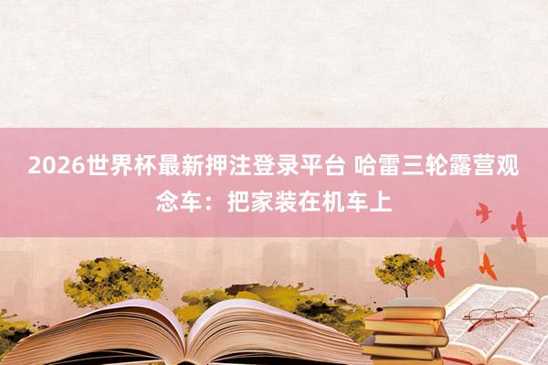 2026世界杯最新押注登录平台 哈雷三轮露营观念车:把家装在机车上