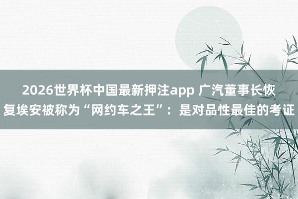 2026世界杯中国最新押注app 广汽董事长恢复埃安被称为“网约车之王”:是对品性最佳的考证
