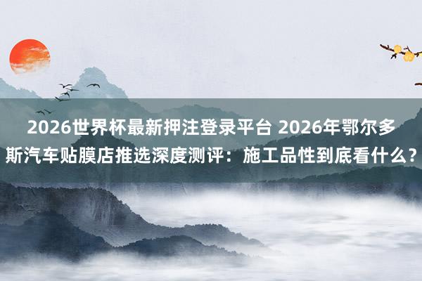 2026世界杯最新押注登录平台 2026年鄂尔多斯汽车贴膜店推选深度测评:施工品性到底看什么?