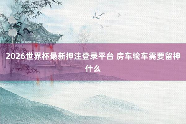 2026世界杯最新押注登录平台 房车验车需要留神什么