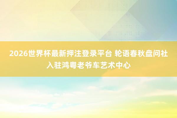 2026世界杯最新押注登录平台 轮语春秋盘问社入驻鸿粤老爷车艺术中心