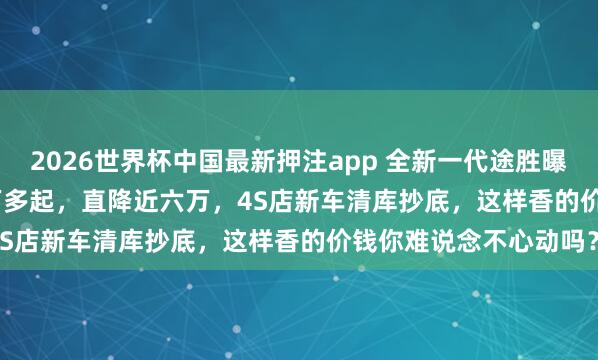 2026世界杯中国最新押注app 全新一代途胜曝出，1.5T+8AT，13万多起，直降近六万，4S店新车清库抄底，这样香的价钱你难说念不心动吗？