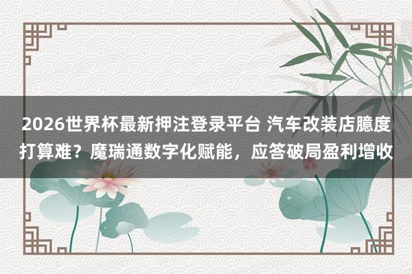 2026世界杯最新押注登录平台 汽车改装店臆度打算难?魔瑞通数字化赋能,应答破局盈利增收