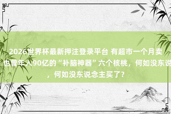 2026世界杯最新押注登录平台 有超市一个月卖不了一箱，也曾年入90亿的“补脑神器”六个核桃，何如没东说念主买了？
