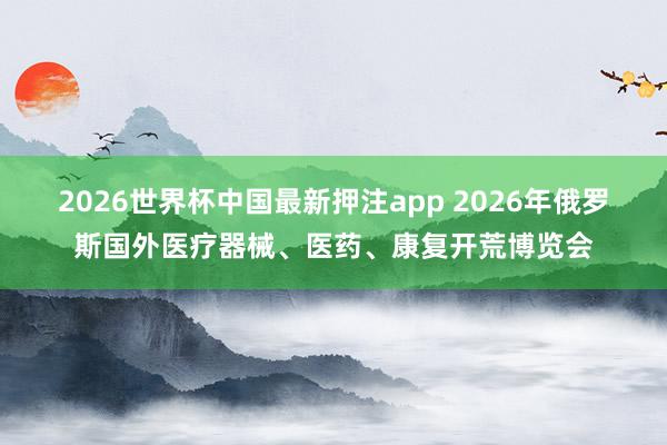 2026世界杯中国最新押注app 2026年俄罗斯国外医疗器械、医药、康复开荒博览会