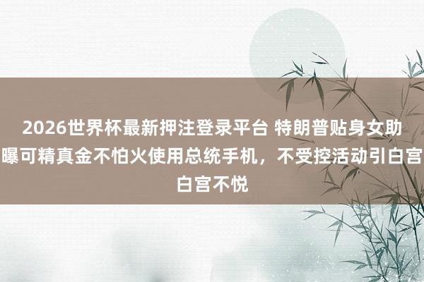 2026世界杯最新押注登录平台 特朗普贴身女助手被曝可精真金不怕火使用总统手机,不受控活动引白宫不悦