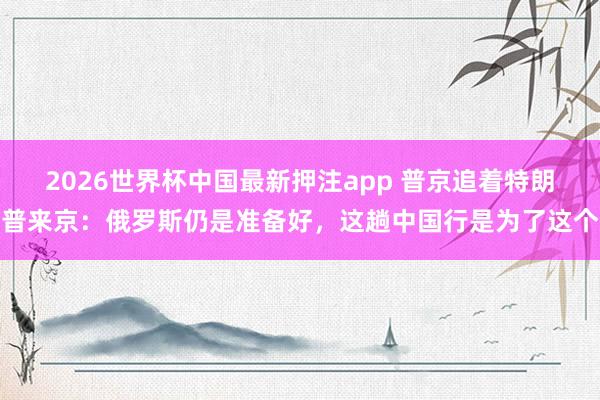 2026世界杯中国最新押注app 普京追着特朗普来京:俄罗斯仍是准备好,这趟中国行是为了这个