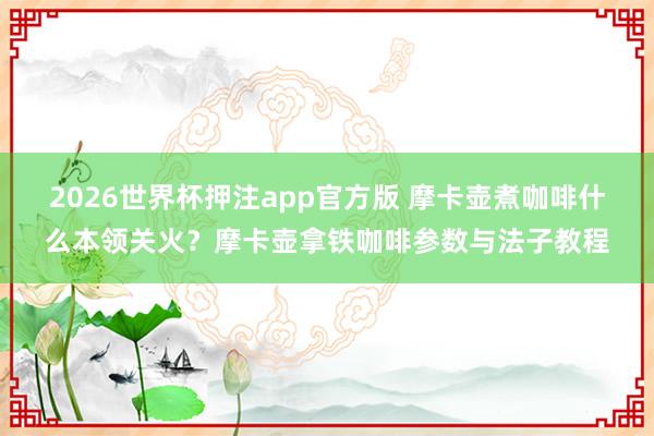 2026世界杯押注app官方版 摩卡壶煮咖啡什么本领关火？摩卡壶拿铁咖啡参数与法子教程