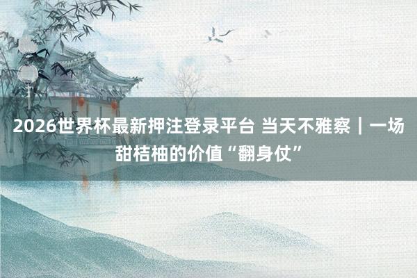 2026世界杯最新押注登录平台 当天不雅察|一场甜桔柚的价值“翻身仗”