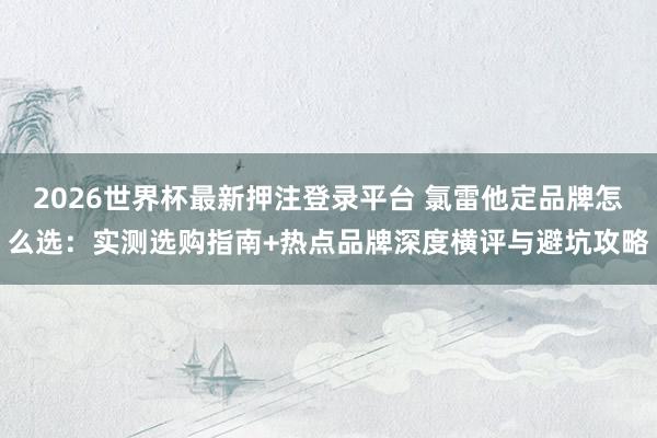 2026世界杯最新押注登录平台 氯雷他定品牌怎么选:实测选购指南+热点品牌深度横评与避坑攻略