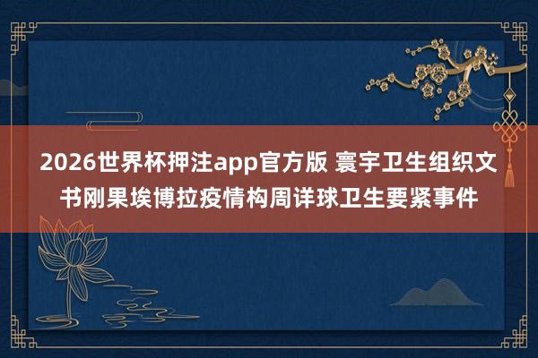 2026世界杯押注app官方版 寰宇卫生组织文书刚果埃博拉疫情构周详球卫生要紧事件