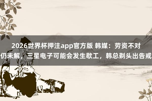 2026世界杯押注app官方版 韩媒:劳资不对仍未解,三星电子可能会发生歇工,韩总剃头出告戒