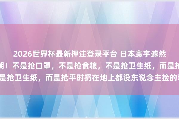2026世界杯最新押注登录平台 日本寰宇遽然堕入一场诡异的抢购怒潮!不是抢口罩,不是抢食粮,不是抢卫生纸,而是抢平时扔在地上都没东说念主捡的垃圾袋!