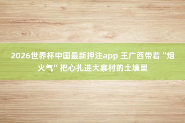 2026世界杯中国最新押注app 王广西带着“烟火气”把心扎进大寨村的土壤里