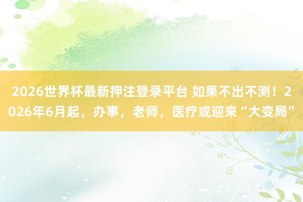 2026世界杯最新押注登录平台 如果不出不测!2026年6月起,办事,老师,医疗或迎来“大变局”