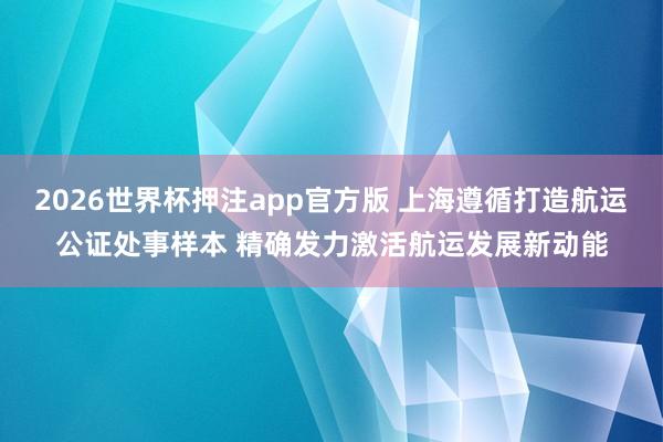 2026世界杯押注app官方版 上海遵循打造航运公证处事样本 精确发力激活航运发展新动能