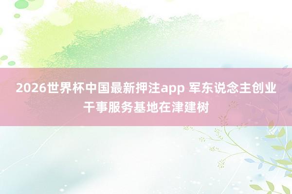 2026世界杯中国最新押注app 军东说念主创业干事服务基地在津建树