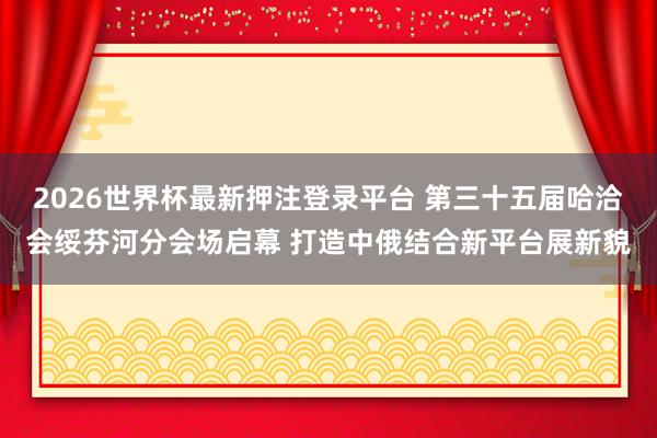 2026世界杯最新押注登录平台 第三十五届哈洽会绥芬河分会场启幕 打造中俄结合新平台展新貌