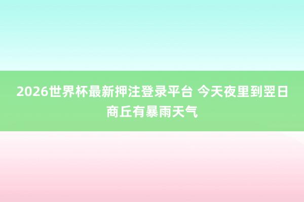 2026世界杯最新押注登录平台 今天夜里到翌日商丘有暴雨天气