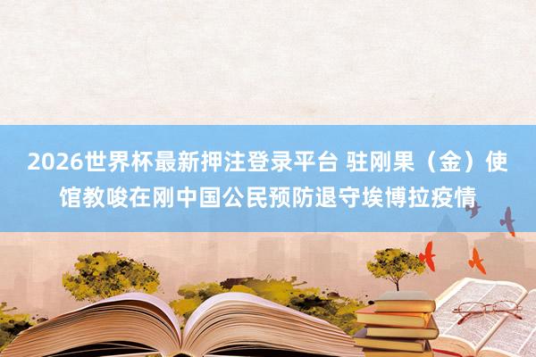 2026世界杯最新押注登录平台 驻刚果(金)使馆教唆在刚中国公民预防退守埃博拉疫情