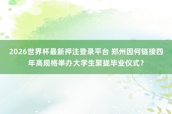 2026世界杯最新押注登录平台 郑州因何链接四年高规格举办大学生聚拢毕业仪式？
