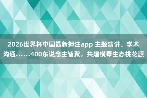 2026世界杯中国最新押注app 主题演讲、学术沟通……400东说念主皆聚,共建横琴生态桃花源