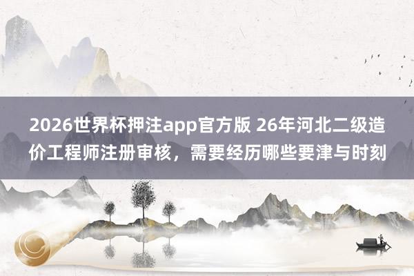 2026世界杯押注app官方版 26年河北二级造价工程师注册审核,需要经历哪些要津与时刻