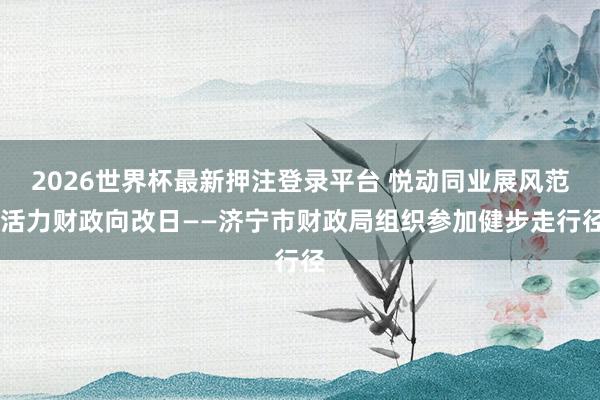 2026世界杯最新押注登录平台 悦动同业展风范 活力财政向改日——济宁市财政局组织参加健步走行径