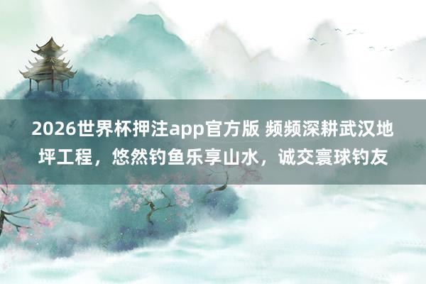2026世界杯押注app官方版 频频深耕武汉地坪工程,悠然钓鱼乐享山水,诚交寰球钓友