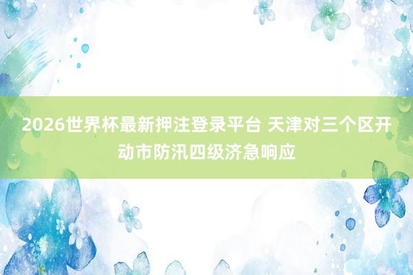 2026世界杯最新押注登录平台 天津对三个区开动市防汛四级济急响应