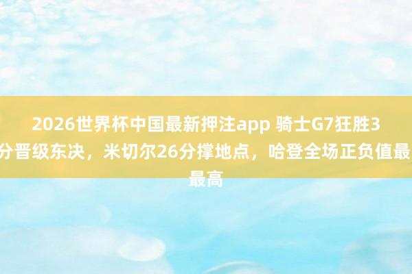 2026世界杯中国最新押注app 骑士G7狂胜31分晋级东决,米切尔26分撑地点,哈登全场正负值最高