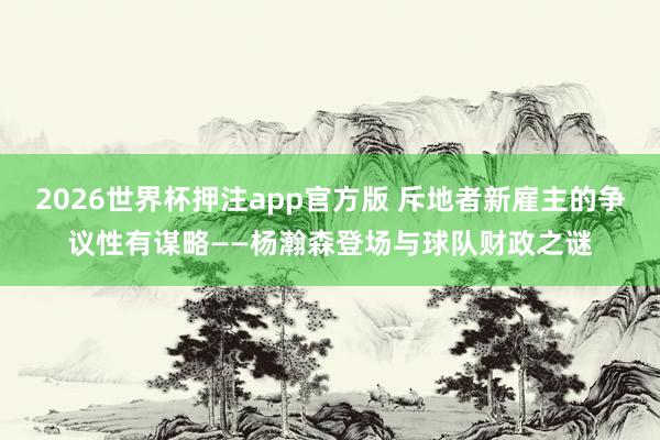 2026世界杯押注app官方版 斥地者新雇主的争议性有谋略——杨瀚森登场与球队财政之谜