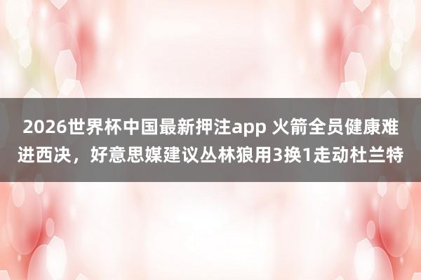 2026世界杯中国最新押注app 火箭全员健康难进西决，好意思媒建议丛林狼用3换1走动杜兰特