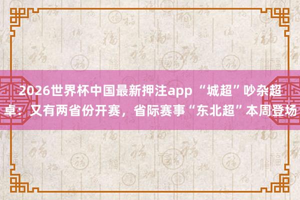 2026世界杯中国最新押注app “城超”吵杂超卓:又有两省份开赛,省际赛事“东北超”本周登场