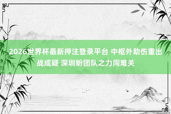 2026世界杯最新押注登录平台 中枢外助伤重出战成疑 深圳盼团队之力闯难关
