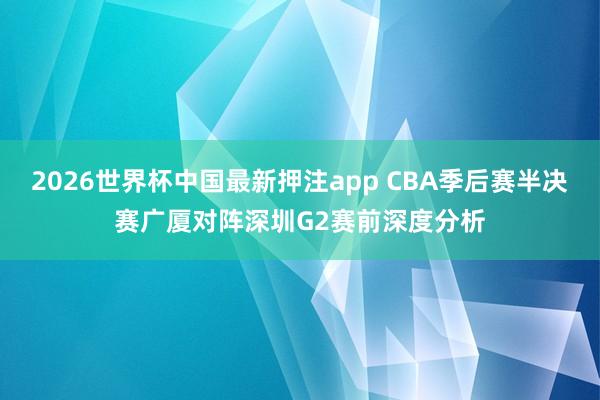 2026世界杯中国最新押注app CBA季后赛半决赛广厦对阵深圳G2赛前深度分析