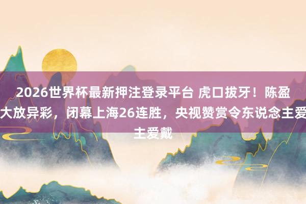 2026世界杯最新押注登录平台 虎口拔牙!陈盈骏大放异彩,闭幕上海26连胜,央视赞赏令东说念主爱戴