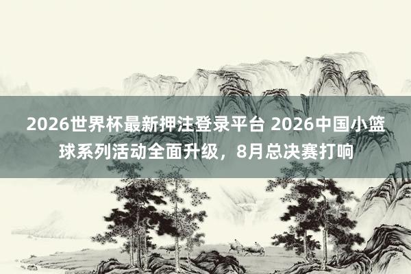 2026世界杯最新押注登录平台 2026中国小篮球系列活动全面升级,8月总决赛打响