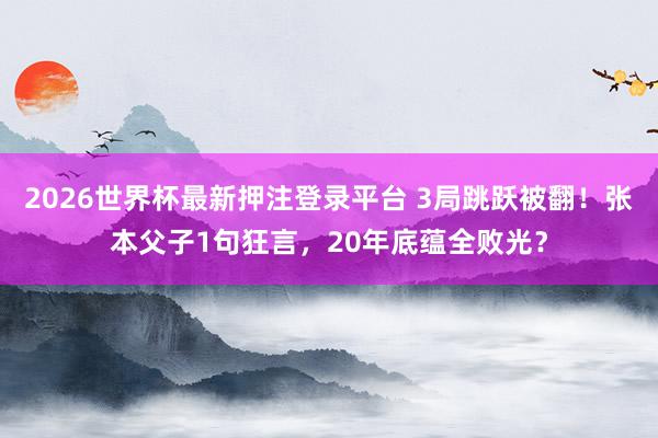 2026世界杯最新押注登录平台 3局跳跃被翻!张本父子1句狂言,20年底蕴全败光?