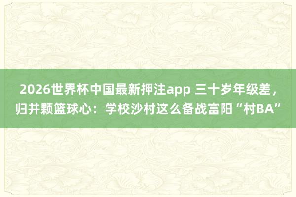 2026世界杯中国最新押注app 三十岁年级差,归并颗篮球心:学校沙村这么备战富阳“村BA”