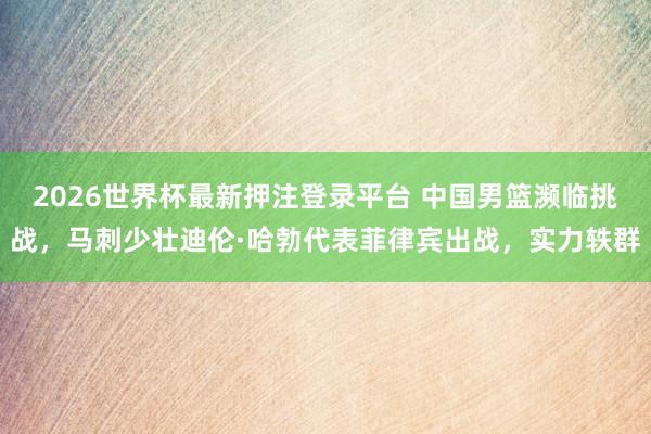 2026世界杯最新押注登录平台 中国男篮濒临挑战,马刺少壮迪伦·哈勃代表菲律宾出战,实力轶群