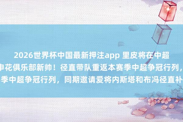 2026世界杯中国最新押注app 里皮将在中超夏窗运转前官宣阐述出任申花俱乐部新帅!径直带队重返本赛季中超争冠行列,同期邀请爱将内斯塔和布冯径直补强教师组