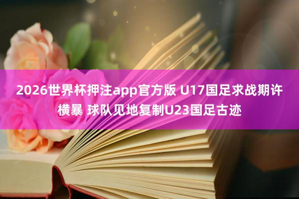 2026世界杯押注app官方版 U17国足求战期许横暴 球队见地复制U23国足古迹