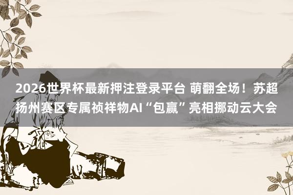 2026世界杯最新押注登录平台 萌翻全场!苏超扬州赛区专属祯祥物AI“包赢”亮相挪动云大会