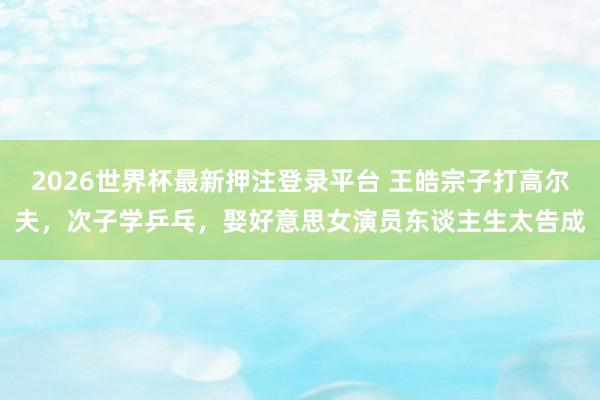 2026世界杯最新押注登录平台 王皓宗子打高尔夫,次子学乒乓,娶好意思女演员东谈主生太告成